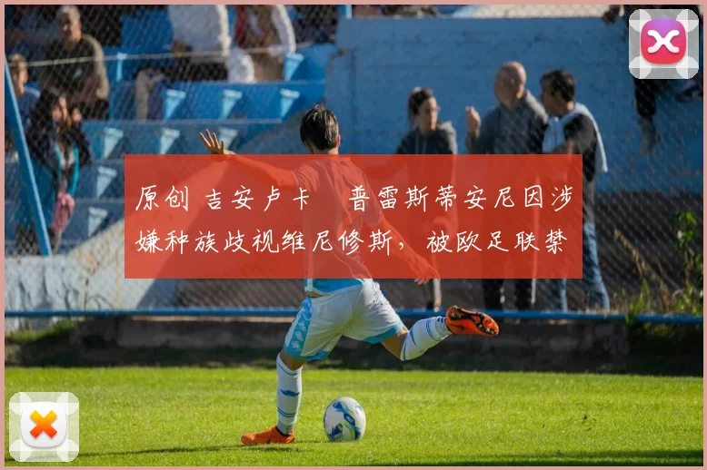 原创 吉安卢卡・普雷斯蒂安尼因涉嫌种族歧视维尼修斯，被欧足联禁赛