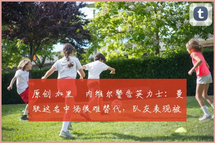 原创 加里・内维尔警告英力士：曼联这名中场很难替代，队友表现被赞 “离谱”