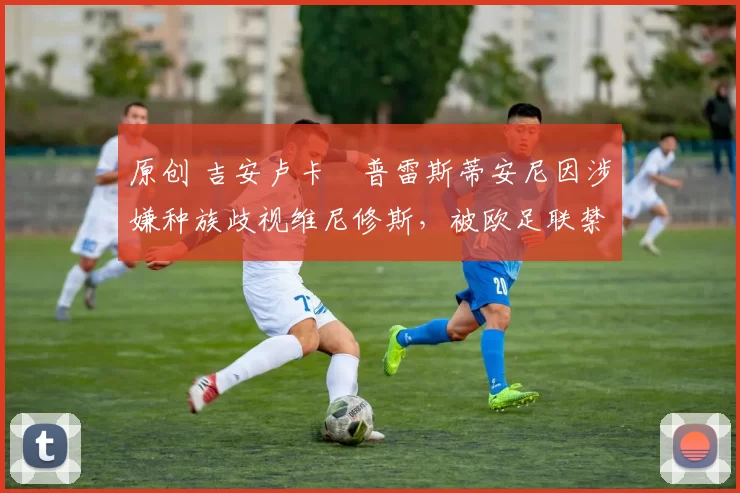 原创 吉安卢卡・普雷斯蒂安尼因涉嫌种族歧视维尼修斯，被欧足联禁赛