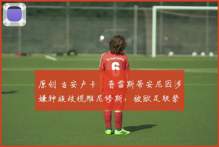 原创 吉安卢卡・普雷斯蒂安尼因涉嫌种族歧视维尼修斯，被欧足联禁赛