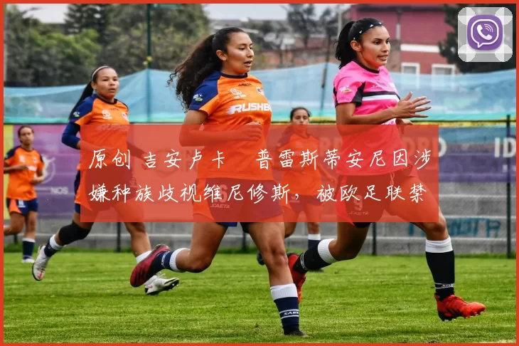 原创 吉安卢卡・普雷斯蒂安尼因涉嫌种族歧视维尼修斯，被欧足联禁赛