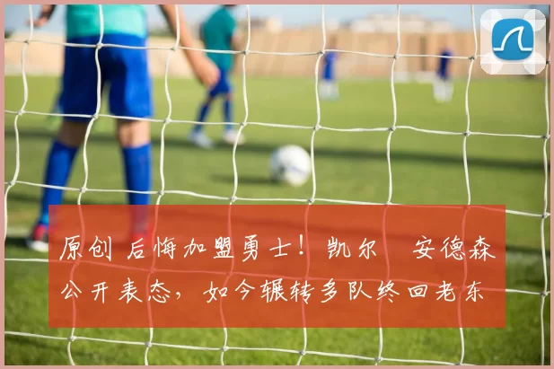 原创 后悔加盟勇士！凯尔・安德森公开表态，如今辗转多队终回老东家