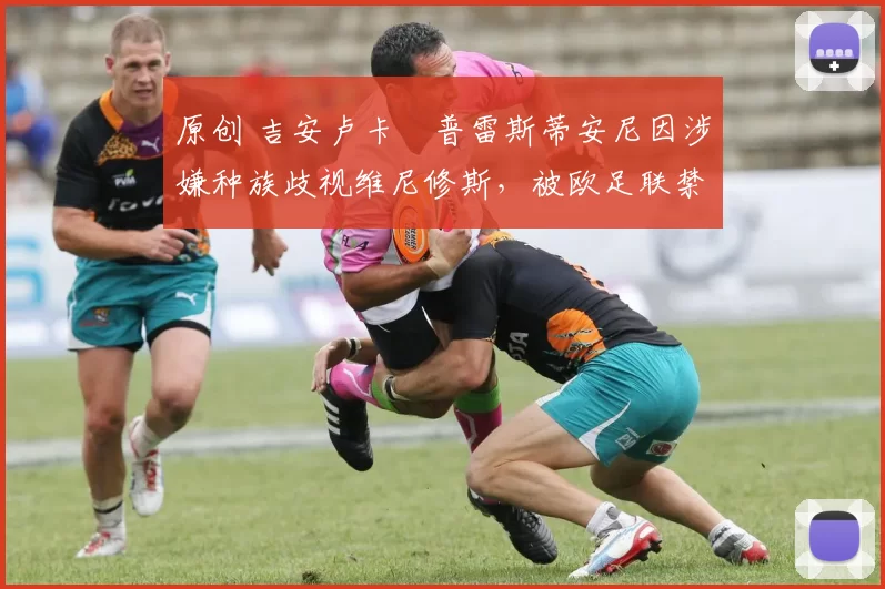 原创 吉安卢卡・普雷斯蒂安尼因涉嫌种族歧视维尼修斯，被欧足联禁赛