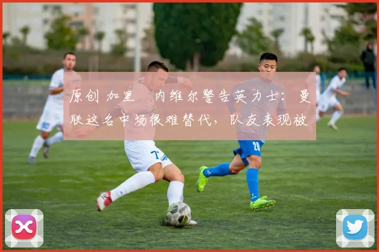 原创 加里・内维尔警告英力士：曼联这名中场很难替代，队友表现被赞 “离谱”