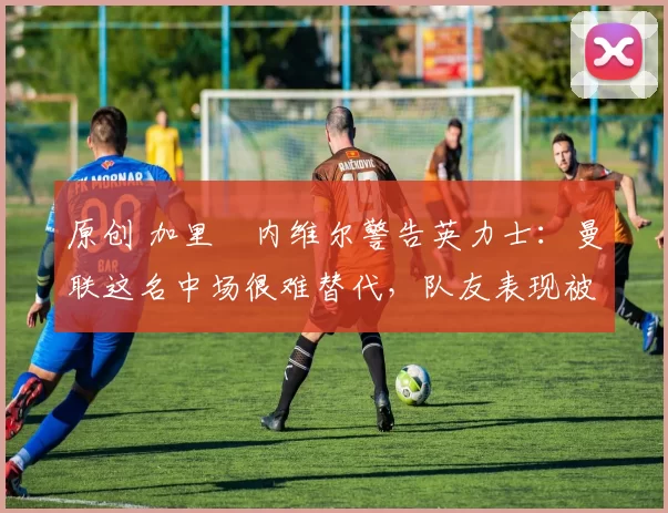 原创 加里・内维尔警告英力士：曼联这名中场很难替代，队友表现被赞 “离谱”