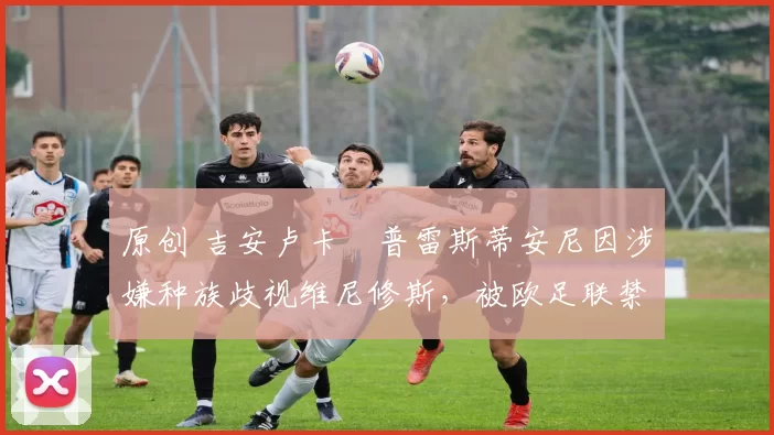 原创 吉安卢卡・普雷斯蒂安尼因涉嫌种族歧视维尼修斯，被欧足联禁赛