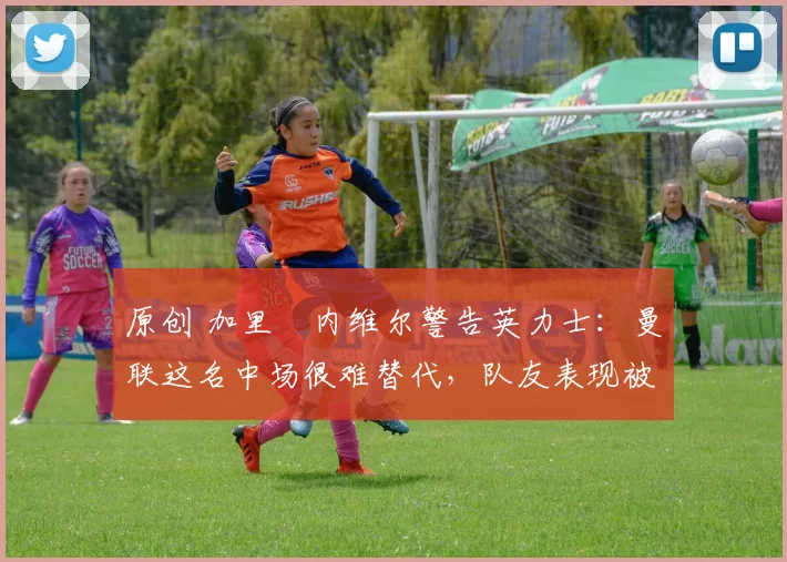 原创 加里・内维尔警告英力士：曼联这名中场很难替代，队友表现被赞 “离谱”