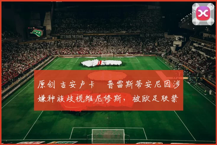 原创 吉安卢卡・普雷斯蒂安尼因涉嫌种族歧视维尼修斯，被欧足联禁赛