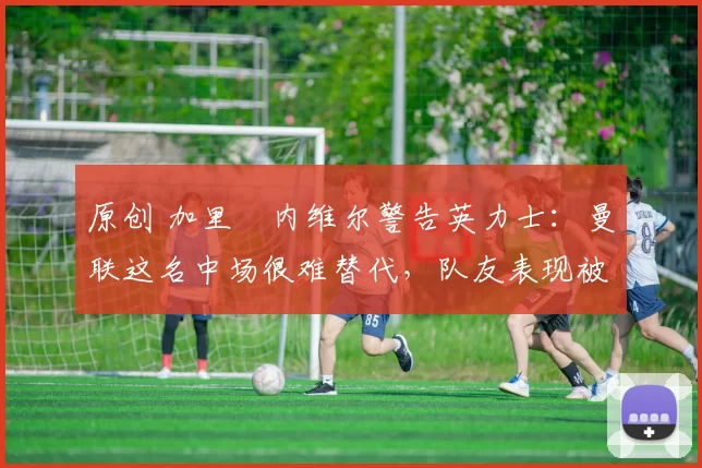 原创 加里・内维尔警告英力士：曼联这名中场很难替代，队友表现被赞 “离谱”