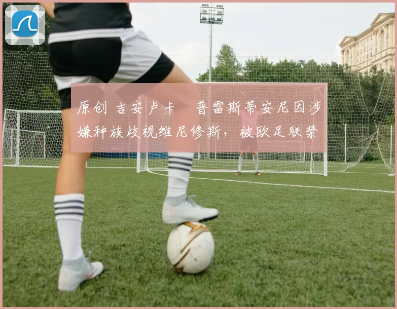 原创 吉安卢卡・普雷斯蒂安尼因涉嫌种族歧视维尼修斯，被欧足联禁赛