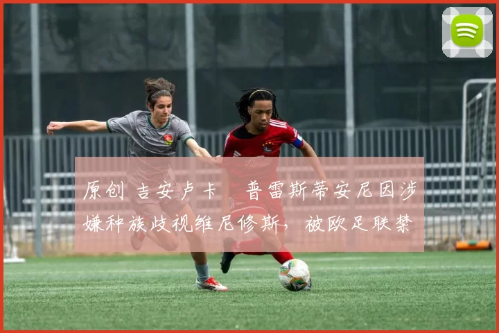 原创 吉安卢卡・普雷斯蒂安尼因涉嫌种族歧视维尼修斯，被欧足联禁赛