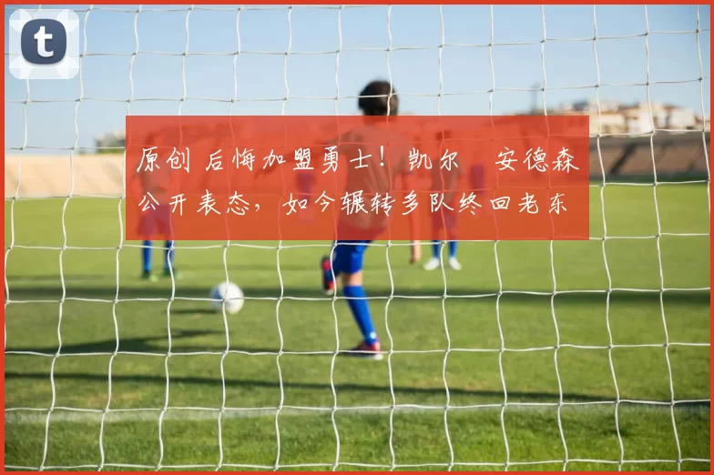 原创 后悔加盟勇士！凯尔・安德森公开表态，如今辗转多队终回老东家