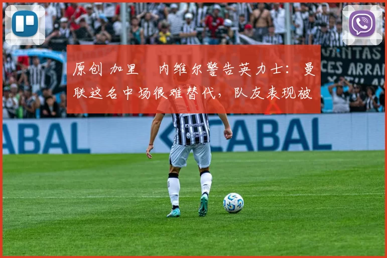 原创 加里・内维尔警告英力士：曼联这名中场很难替代，队友表现被赞 “离谱”