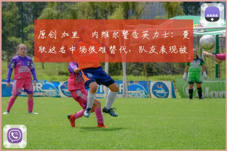 原创 加里・内维尔警告英力士：曼联这名中场很难替代，队友表现被赞 “离谱”