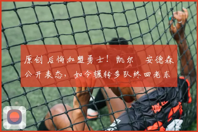 原创 后悔加盟勇士！凯尔・安德森公开表态，如今辗转多队终回老东家