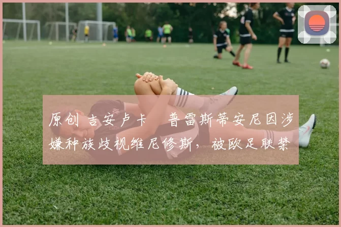 原创 吉安卢卡・普雷斯蒂安尼因涉嫌种族歧视维尼修斯,被欧足联禁赛