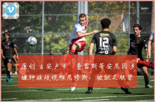 原创 吉安卢卡・普雷斯蒂安尼因涉嫌种族歧视维尼修斯，被欧足联禁赛