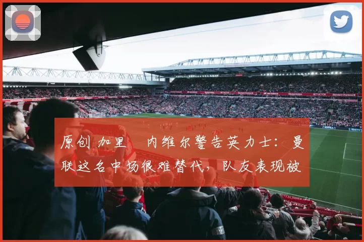 原创 加里・内维尔警告英力士：曼联这名中场很难替代，队友表现被赞 “离谱”