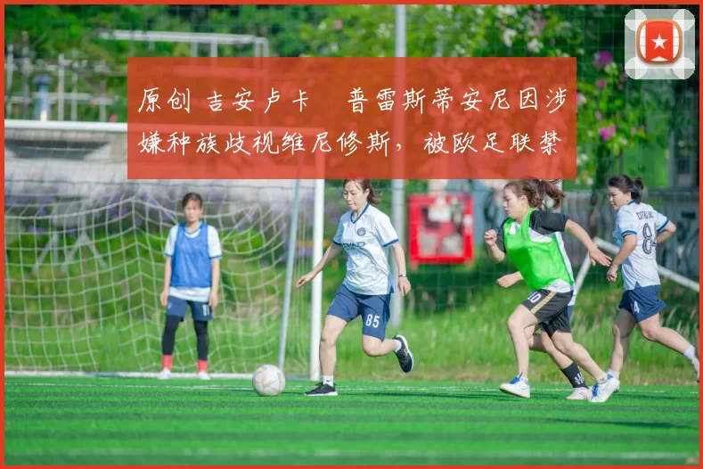 原创 吉安卢卡・普雷斯蒂安尼因涉嫌种族歧视维尼修斯，被欧足联禁赛