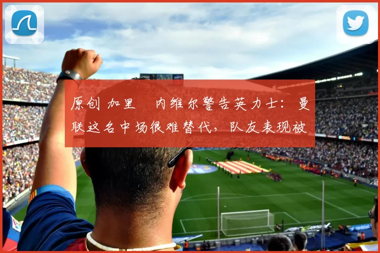 原创 加里・内维尔警告英力士：曼联这名中场很难替代，队友表现被赞 “离谱”