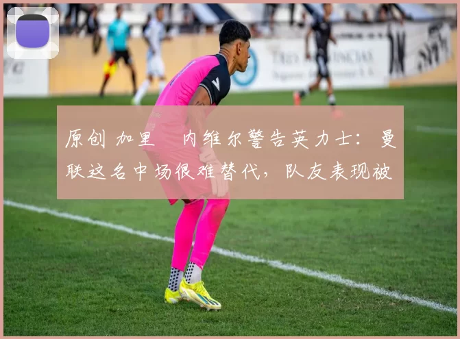 原创 加里・内维尔警告英力士：曼联这名中场很难替代，队友表现被赞 “离谱”