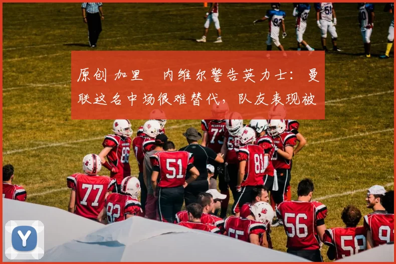 原创 加里・内维尔警告英力士：曼联这名中场很难替代，队友表现被赞 “离谱”