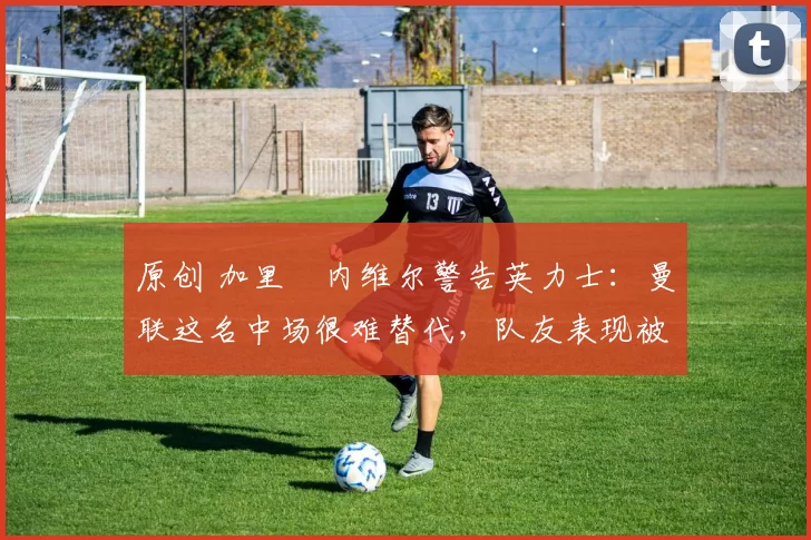 原创 加里・内维尔警告英力士：曼联这名中场很难替代，队友表现被赞 “离谱”