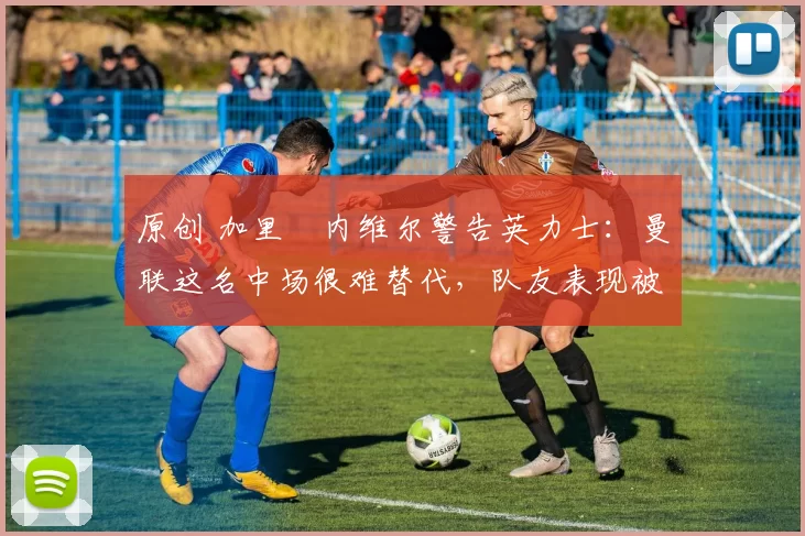 原创 加里・内维尔警告英力士：曼联这名中场很难替代，队友表现被赞 “离谱”