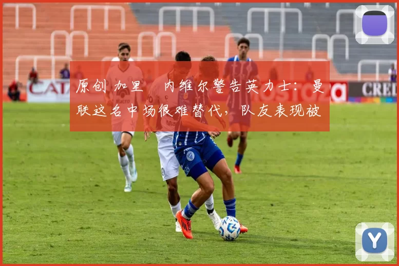 原创 加里・内维尔警告英力士:曼联这名中场很难替代,队友表现被赞 “离谱”