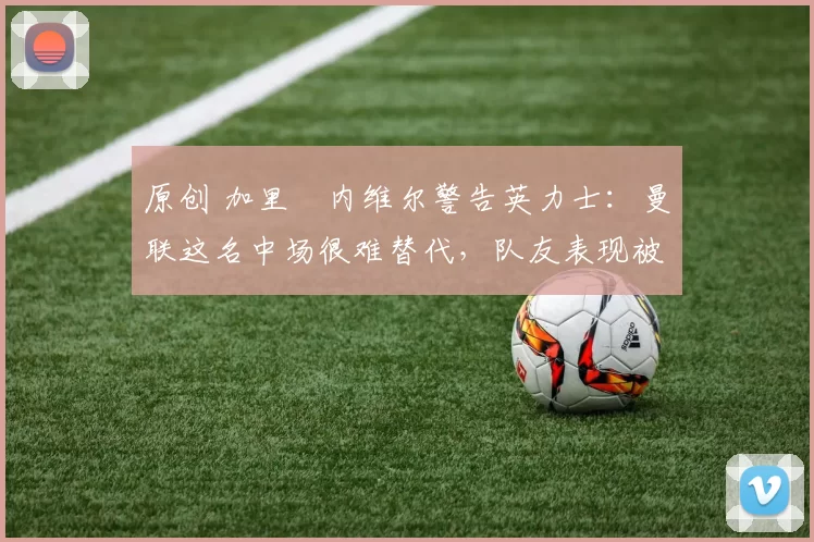 原创 加里・内维尔警告英力士：曼联这名中场很难替代，队友表现被赞 “离谱”