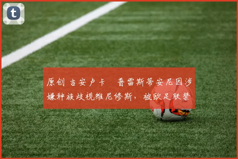 原创 吉安卢卡・普雷斯蒂安尼因涉嫌种族歧视维尼修斯,被欧足联禁赛