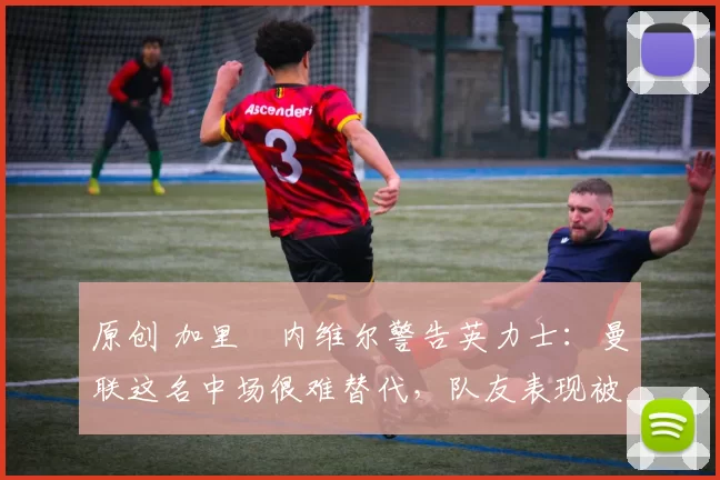 原创 加里・内维尔警告英力士：曼联这名中场很难替代，队友表现被赞 “离谱”