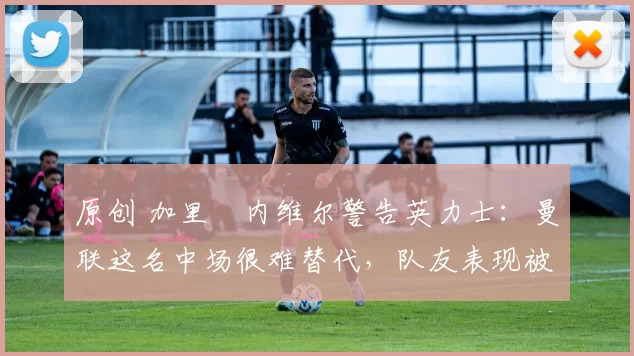 原创 加里・内维尔警告英力士：曼联这名中场很难替代，队友表现被赞 “离谱”