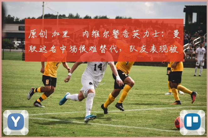 原创 加里・内维尔警告英力士:曼联这名中场很难替代,队友表现被赞 “离谱”