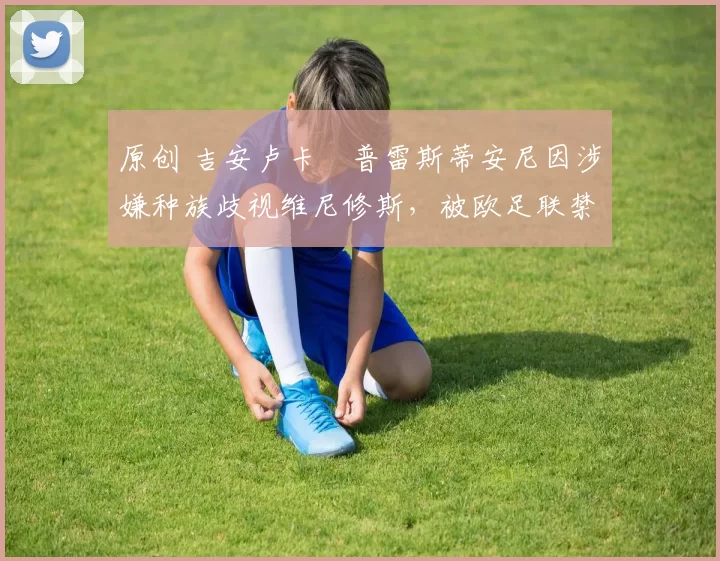 原创 吉安卢卡・普雷斯蒂安尼因涉嫌种族歧视维尼修斯，被欧足联禁赛