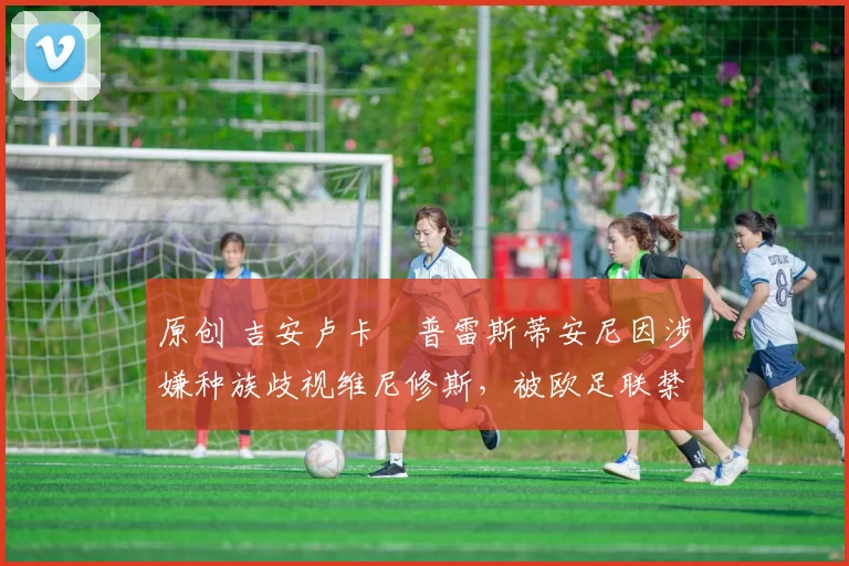 原创 吉安卢卡・普雷斯蒂安尼因涉嫌种族歧视维尼修斯，被欧足联禁赛