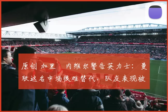 原创 加里・内维尔警告英力士：曼联这名中场很难替代，队友表现被赞 “离谱”