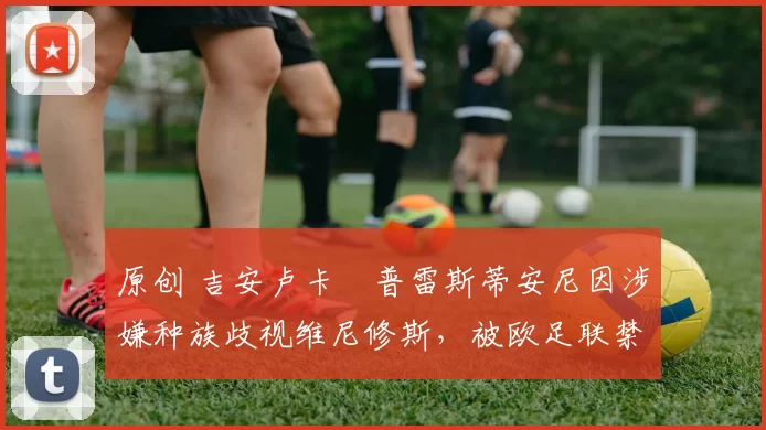 原创 吉安卢卡・普雷斯蒂安尼因涉嫌种族歧视维尼修斯,被欧足联禁赛