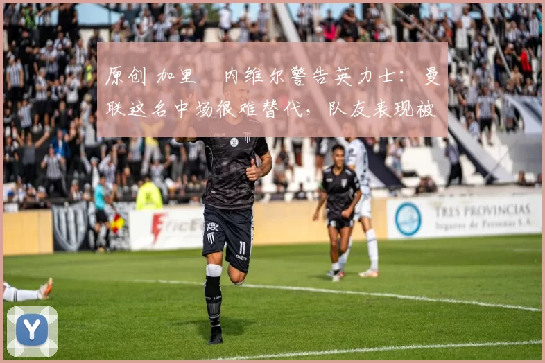 原创 加里・内维尔警告英力士：曼联这名中场很难替代，队友表现被赞 “离谱”