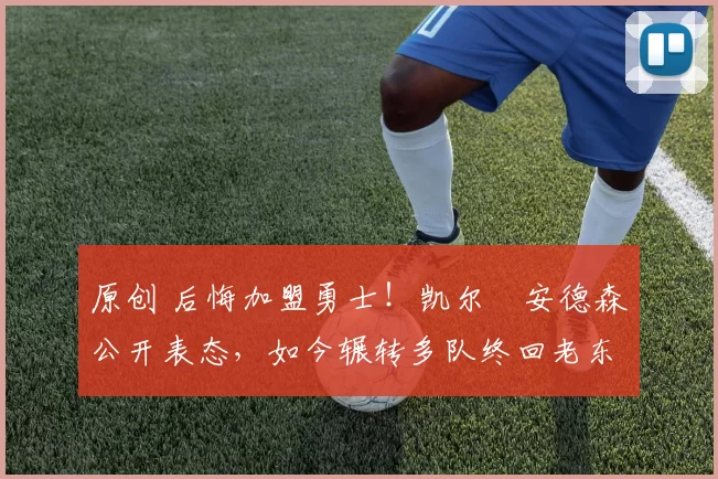 原创 后悔加盟勇士！凯尔・安德森公开表态，如今辗转多队终回老东家