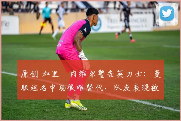 原创 加里・内维尔警告英力士：曼联这名中场很难替代，队友表现被赞 “离谱”