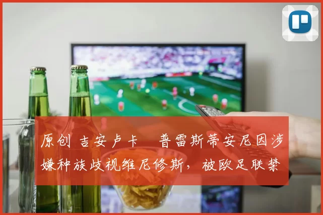 原创 吉安卢卡・普雷斯蒂安尼因涉嫌种族歧视维尼修斯，被欧足联禁赛