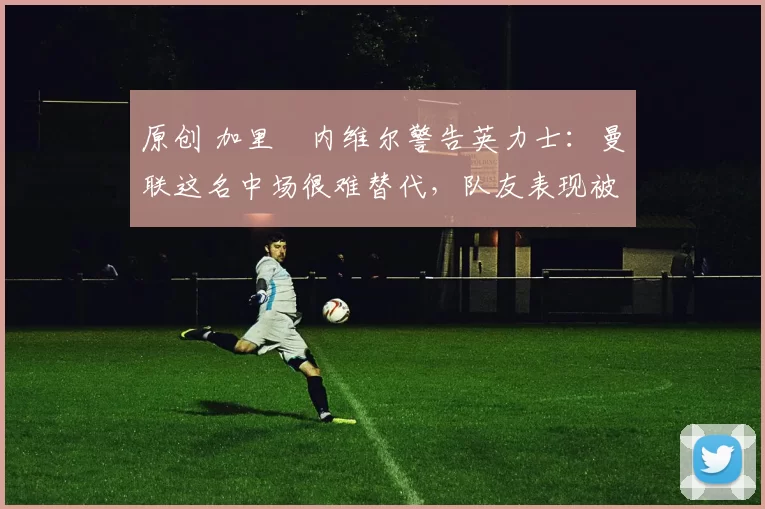 原创 加里・内维尔警告英力士:曼联这名中场很难替代,队友表现被赞 “离谱”