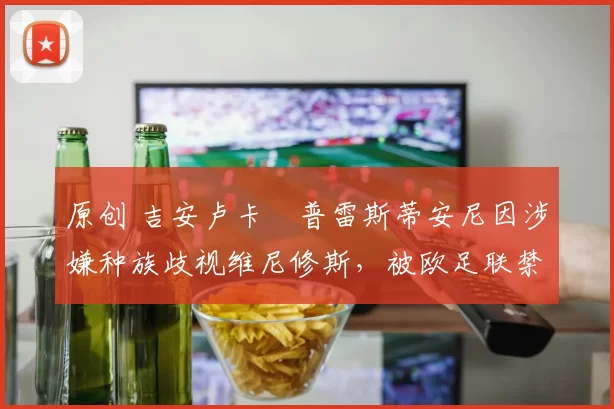 原创 吉安卢卡・普雷斯蒂安尼因涉嫌种族歧视维尼修斯,被欧足联禁赛