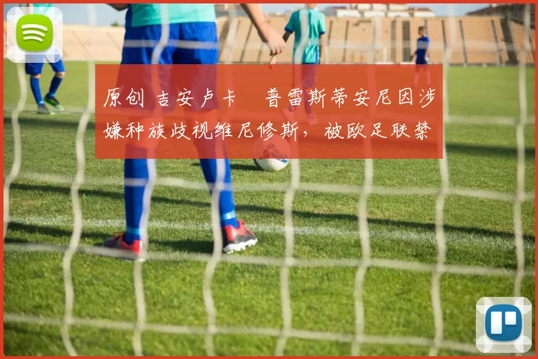 原创 吉安卢卡・普雷斯蒂安尼因涉嫌种族歧视维尼修斯，被欧足联禁赛