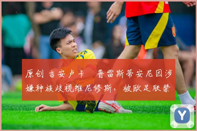 原创 吉安卢卡・普雷斯蒂安尼因涉嫌种族歧视维尼修斯,被欧足联禁赛