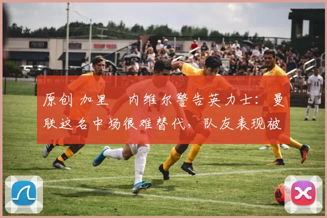 原创 加里・内维尔警告英力士：曼联这名中场很难替代，队友表现被赞 “离谱”