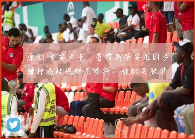 原创 吉安卢卡・普雷斯蒂安尼因涉嫌种族歧视维尼修斯，被欧足联禁赛