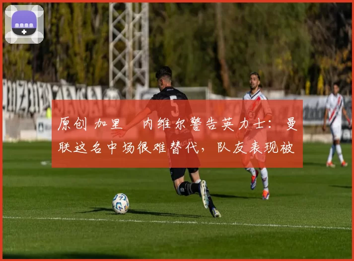 原创 加里・内维尔警告英力士：曼联这名中场很难替代，队友表现被赞 “离谱”
