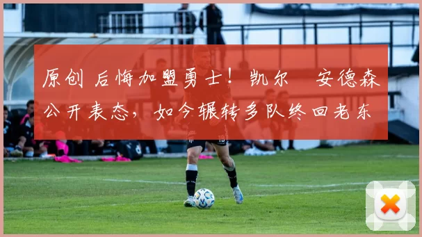 原创 后悔加盟勇士！凯尔・安德森公开表态，如今辗转多队终回老东家